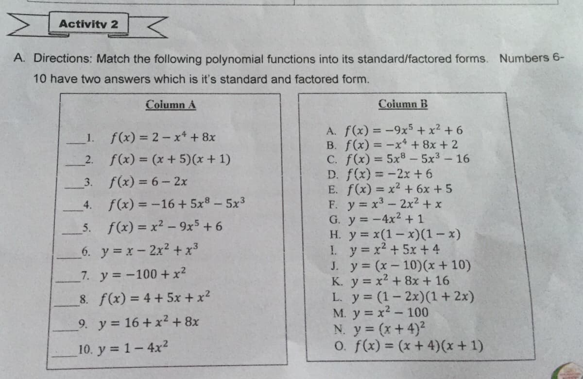 Activity 2
A. Directions: Match the following polynomial functions into its standard/factored forms. Numbers 6-
10 have two answers which is it's standard and factored form.
Column A
Coiumn B
A. f(x) = -9x5+ x2 + 6
B. f(x) = -x* + 8x + 2
C. f(x) = 5x8 - 5x3-16
D. f(x) = -2x + 6
E. f(x) = x2 + 6x +5
F. y x3-2x² + x
G. y = -4x2 + 1
H. y = x(1-x)(1- x)
1. y x2 + 5x + 4
J. y (x- 10)(x + 10)
K. y = x2 + 8x + 16
L. y (1- 2x)(1 + 2x)
M. y = x2- 100
N. y (x+4)2
O. f(x) = (x+ 4)(x+ 1)
1.
f(x) = 2- x* + 8x
2.
f(x) = (x + 5)(x + 1)
3.
f(x) = 6- 2x
4.
f(x) = -16 + 5x8 – 5x3
5. f(x) = x2 - 9x5 + 6
6. y = x-2x2 + x3
7. y -100 + x?
8. f(x) = 4 + 5x + x?
9. y 16 + x2 +8x
10. y = 1-4x2
