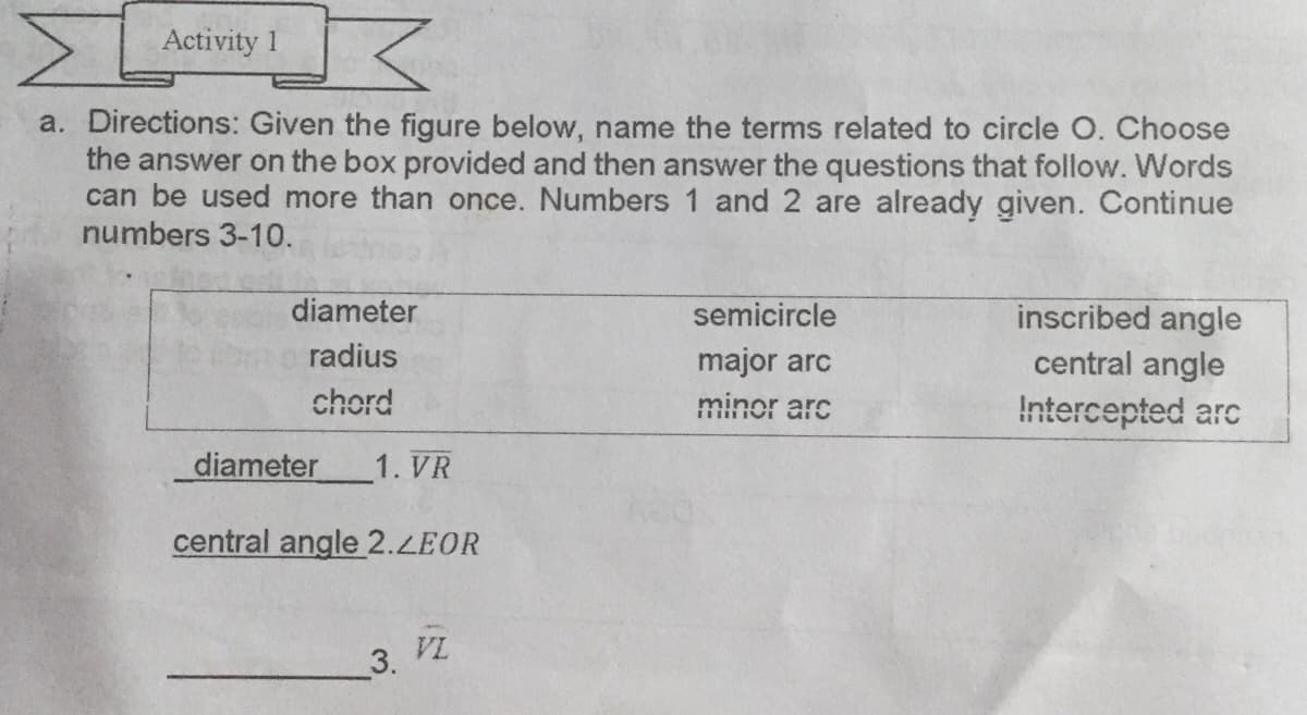 Activity 1
a. Directions: Given the figure below, name the terms related to circle O. Choose
the answer on the box provided and then answer the questions that follow. Words
can be used more than once. Numbers 1 and 2 are already given. Continue
numbers 3-10.
diameter
semicircle
inscribed angle
radius
major arc
central angle
chord
minor arc
Intercepted arc
diameter
1. VR
central angle 2.LEOR
VL
3.
