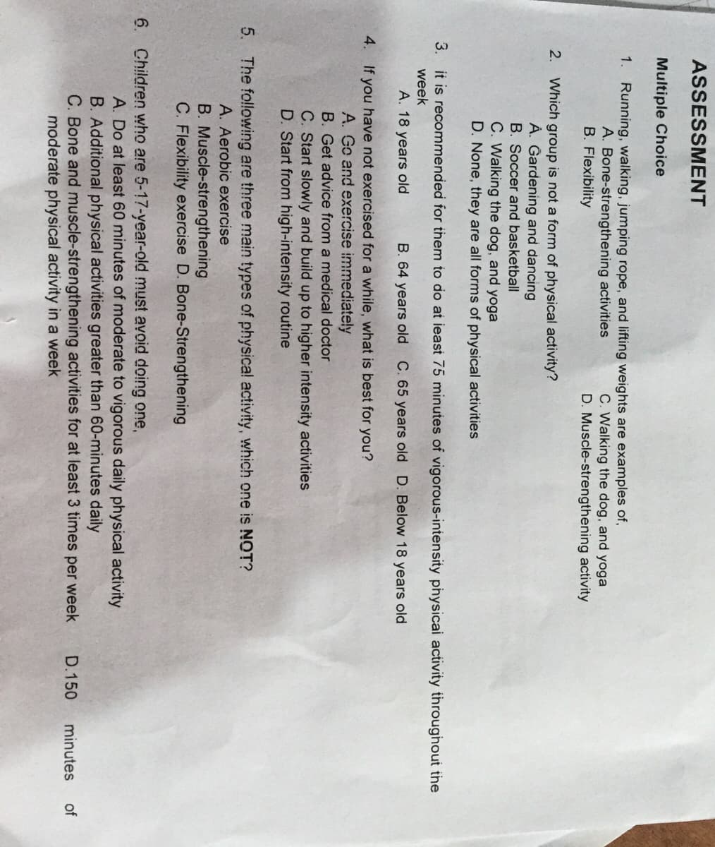 ASSESSMENT
Multiple Choice
1.
Running, walking, jumping rope, and lifting weights are examples of,
A. Bone-strengthening activities
B. Flexibility
C. Walking the dog, and yoga
D. Muscle-strengthening activity
2. Which group is not a form of physical activity?
À. Gardening and dancing
B. Soccer and basketball
C. Walking the dog, and yoga
D. None, they are all forms of physical activities
3. it is recommended for them to do at ieast 75 minutes of vigorous-intensity physicai activity throughout the
week
A. 18 years old
B. 64 years old C. 65 years old D. Below 18 years old
4. If you have not exercised for a while, what is best for you?
A. Go and exercise immediate!ly
B. Get advice from a medical doctor
C. Start slowly and build up to higher intensity activities
D. Start from high-intensity routine
5. The following are three main types of physica! activity, which one is NOT?
A. Aerobic exercise
B. Muscle-strengthening
C. Flexibility exercise D. Bone-Strengthening
6. Children who are 5-17-year-old must avoid doing one,
A. Do at least 60 minutes of moderate to vigorous daily physical activity
B. Additional physical activities greater than 60-minutes daily
C. Bone and muscle-strengthening activities for at least 3 times per week
moderate physical activity in a week
D.150
minutes
of
