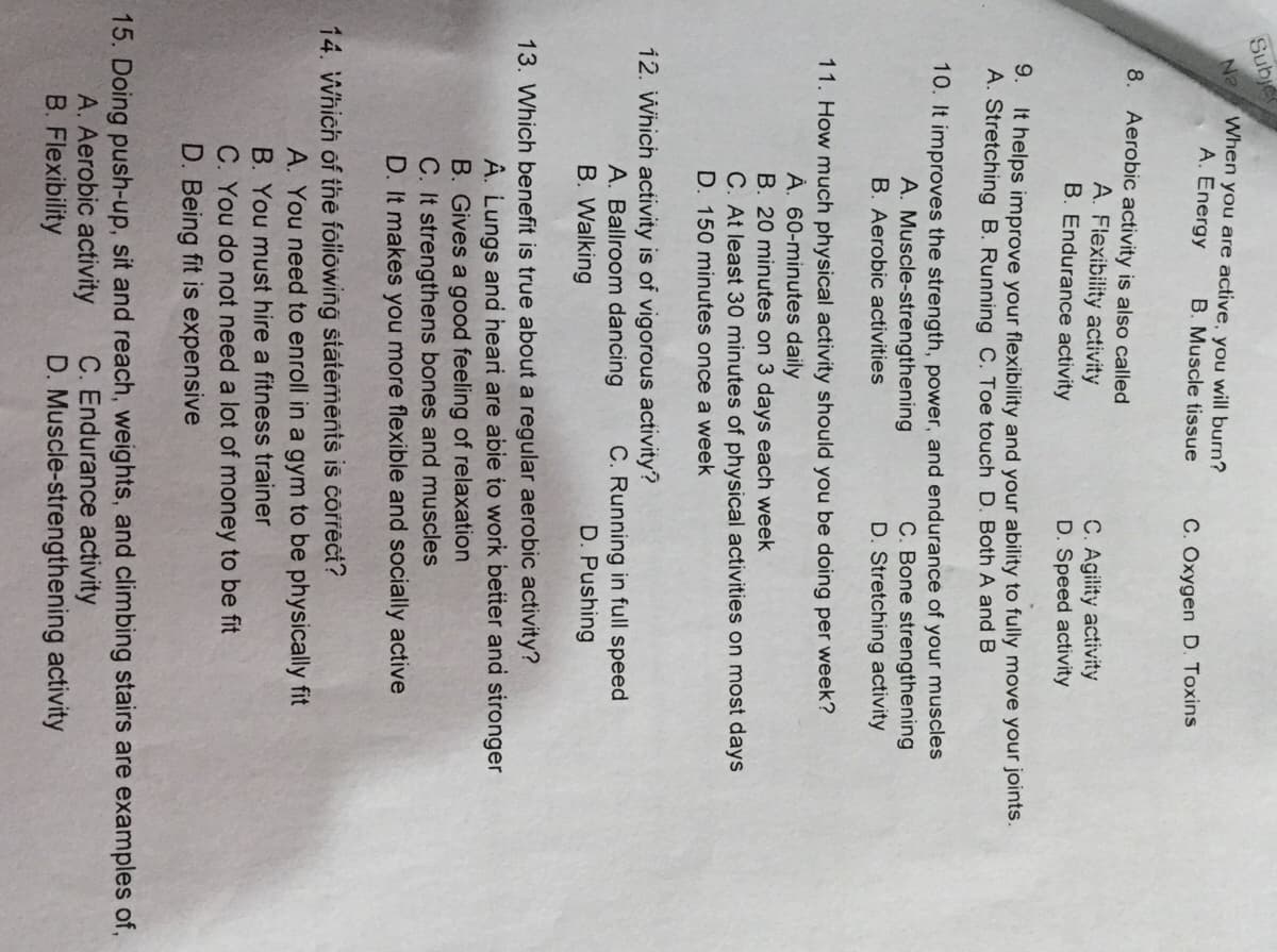 Sub
Ne When you are active, you will burn?
A. Energy
B. Muscle tissue
C. Oxygen D. Toxins
8. Aerobic activity is also called
A. Flexibility activity
B. Endurance activity
C. Agility activity
D. Speed activity
9.
It helps improve your flexibility and your ability to fully move your joints.
A. Stretching B. Running C. Toe touch D. Both A andB
10. It improves the strength, power, and endurance of your muscles
C. Bone strengthening
D. Stretching activity
A. Muscle-strengthening
B. Aerobic activities
11. How much physical activity should you be doing per week?
À. 60-minutes daily
B. 20 minutes on 3 days each week
C. At least 30 minutes of physical activities on most days
D. 150 minutes once a week
12. Which activity is of vigorous activity?
A. Ballroom dancing
B. Walking
C. Running in full speed
D. Pushing
13. Which benefit is true about a regular aerobic activity?
Â. Lungs and heari are abie to work better and sironger
B. Gives a good feeling of relaxation
C. It strengthens bones and muscles
D. It makes you more flexible and socially active
14. Which of the foiiowing stätements is correct?
A. You need to enroll in a gym to be physically fit
B. You must hire a fitness trainer
C. You do not need a lot of money to be fit
D. Being fit is expensive
15. Doing push-up, sit and reach, weights, and climbing stairs are examples of,
C. Endurance activity
D. Muscle-strengthening activity
A. Aerobic activity
B. Flexibility
