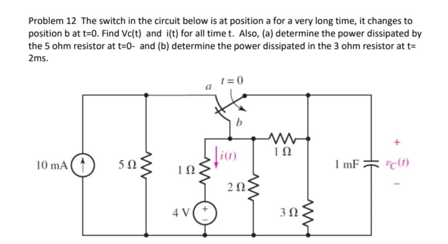 Problem 12 The switch in the circuit below is at position a for a very long time, it changes to
position b at t=0. Find Vc(t) and i(t) for all time t. Also, (a) determine the power dissipated by
the 5 ohm resistor at t=0- and (b) determine the power dissipated in the 3 ohm resistor at t=
2ms.
10 mA
5Ω
ww
1Ω
4 V
a
t=0
b
Ji(t)
202.
ΤΩ
3 Ω
1 mF
+
vc (1)