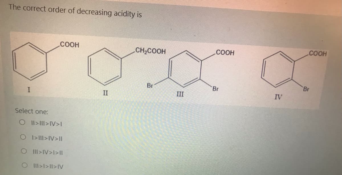 The correct order of decreasing acidity is
.COOH
CH2COOH
.COOH
.COOH
Br
Br
Br
II
III
IV
Select one:
OIl>II>IV>I
O >III>IV> II
OII>IV>I>II
OII>I>1I>IV
