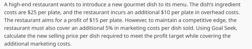 A high-end restaurant wants to introduce a new gourmet dish to its menu. The dish's ingredient
costs are $25 per plate, and the restaurant incurs an additional $10 per plate in overhead costs.
The restaurant aims for a profit of $15 per plate. However, to maintain a competitive edge, the
restaurant must also cover an additional 5% in marketing costs per dish sold. Using Goal Seek,
calculate the new selling price per dish required to meet the profit target while covering the
additional marketing costs.