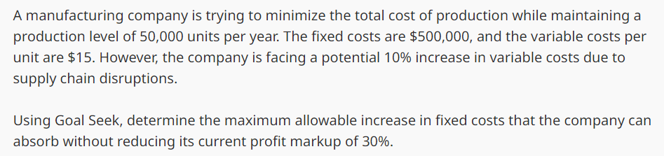 A manufacturing company is trying to minimize the total cost of production while maintaining a
production level of 50,000 units per year. The fixed costs are $500,000, and the variable costs per
unit are $15. However, the company is facing a potential 10% increase in variable costs due to
supply chain disruptions.
Using Goal Seek, determine the maximum allowable increase in fixed costs that the company can
absorb without reducing its current profit markup of 30%.