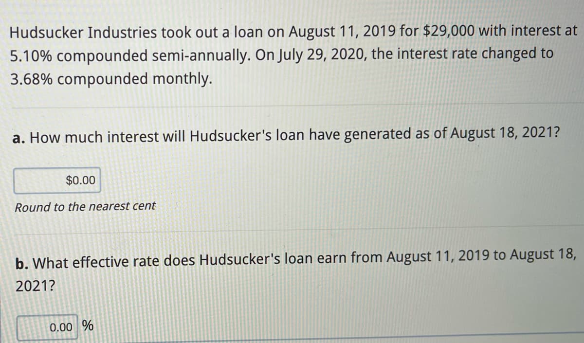 Hudsucker Industries took out a loan on August 11, 2019 for $29,000 with interest at
5.10% compounded semi-annually. On July 29, 2020, the interest rate changed to
3.68% compounded monthly.
a. How much interest will Hudsucker's loan have generated as of August 18, 2021?
$0.00
Round to the nearest cent
b. What effective rate does Hudsucker's loan earn from August 11, 2019 to August 18,
2021?
0.00 %
