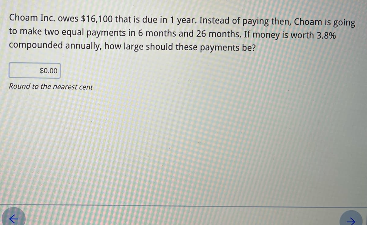 Choam Inc. owes $16,100 that is due in 1 year. Instead of paying then, Choam
going
to make two equal payments in 6 months and 26 months. If money is worth 3.8%
compounded annually, how large should these payments be?
$0.00
Round to the nearest cent
