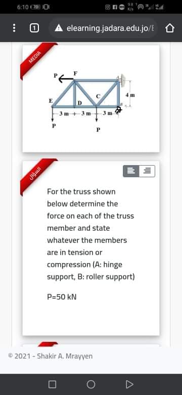 6:10 20 I0
A elearning.jadara.edu.jo/t O
MEDIA
E
3m + 3 m
3 m
Jigual
For the truss shown
below determine the
force on each of the truss
member and state
whatever the members
are in tension or
compression (A: hinge
support, B: roller support)
P=50 kN
© 2021 - Shakir A. Mrayyen
...
