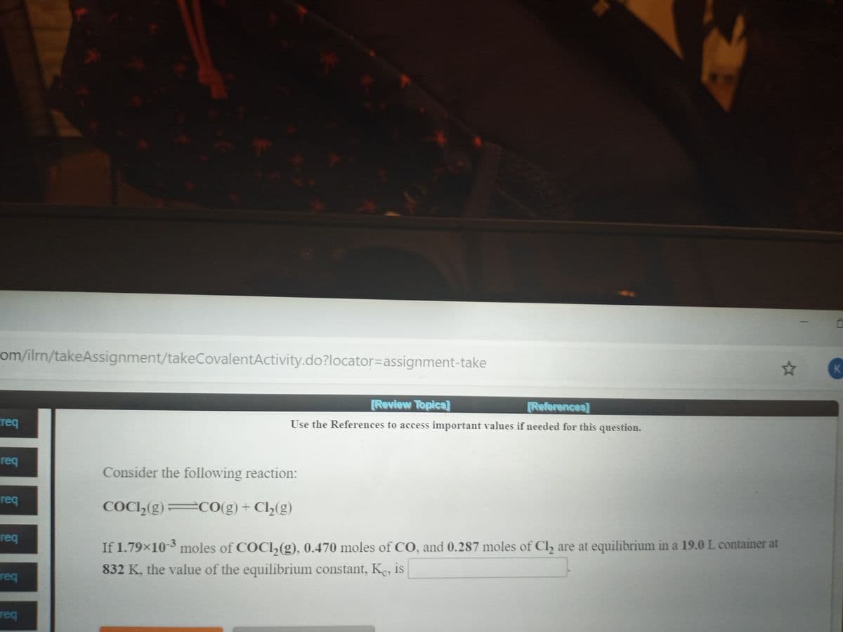 om/ilrn/takeAssignment/takeCovalentActivity.do?locator=assignment-take
[Review Topica
[References]
Creq
Use the References to access important values if needed for this question.
req
Consider the following reaction:
req
COC,(g) cO(g)+ Cl½(g)
req
If 1.79×10 3 moles of COCI,(g), 0.470 moles of CO, and 0.287 moles of Cl, are at equilibrium in a 19.0 L container at
832 K, the value of the equilibrium constant, Ke, is
req
req
