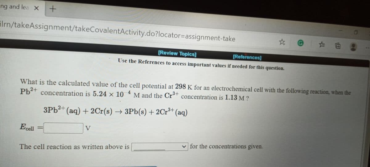 ing and lea X
ilrn/takeAssignment/takeCovalentActivity.do?locator%3Dassignment-take
@ た曲
[Review Topics]
[References]
Use the References to access important values if needed for this question.
What is the calculated value of the cell potential at 298 K for an electrochemical cell with the following reaction, when the
4
Pb2+ concentration is 5.24 × 10
M and the Cr°† concentration is 1.13 M ?
3PB2+ (aq) + 2Cr(s) 3Pb(s) + 2Cr³+ (aq)
Ecell
V
v for the concentrations given.
The cell reaction as written above is
