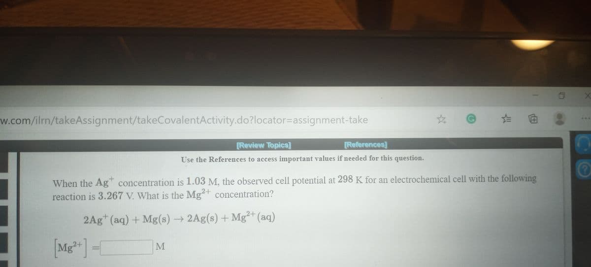 w.com/ilrn/takeAssignment/takeCovalentActivity.do?locator3Dassignment-take
[Review Topics]
[References]
Use the References to access important values if needed for this question.
When the Ag concentration is 1.03 M, the observed cell potential at 298 K for an electrochemical cell with the following
reaction is 3.267 V. What is the Mg+ concentration?
+.
2Ag* (aq)+ Mg(s) → 2Ag(s) + Mg²+ (aq)
[Mg*+]
=[
MI
