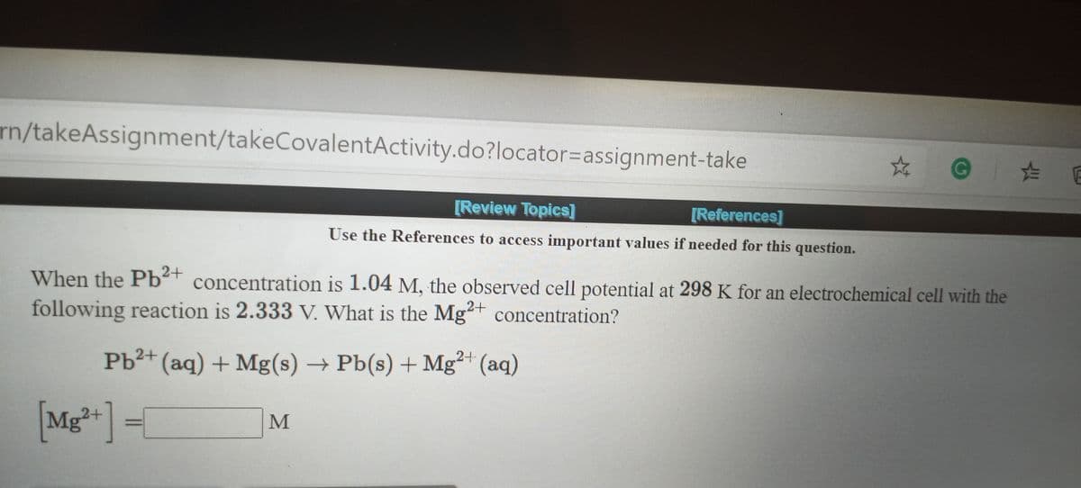 rn/takeAssignment/takeCovalentActivity.do?locator%3Dassignment-take
[Review Topics]
[References]
Use the References to access important values if needed for this question.
When the Pb²t concentration is 1.04 M, the observed cell potential at 298 K for an electrochemical cell with the
following reaction is 2.333 V. What is the Mg+ concentration?
Pb²+ (aq) + Mg(s) → Pb(s) + Mg* (aq)
[Mg*] =/
M
