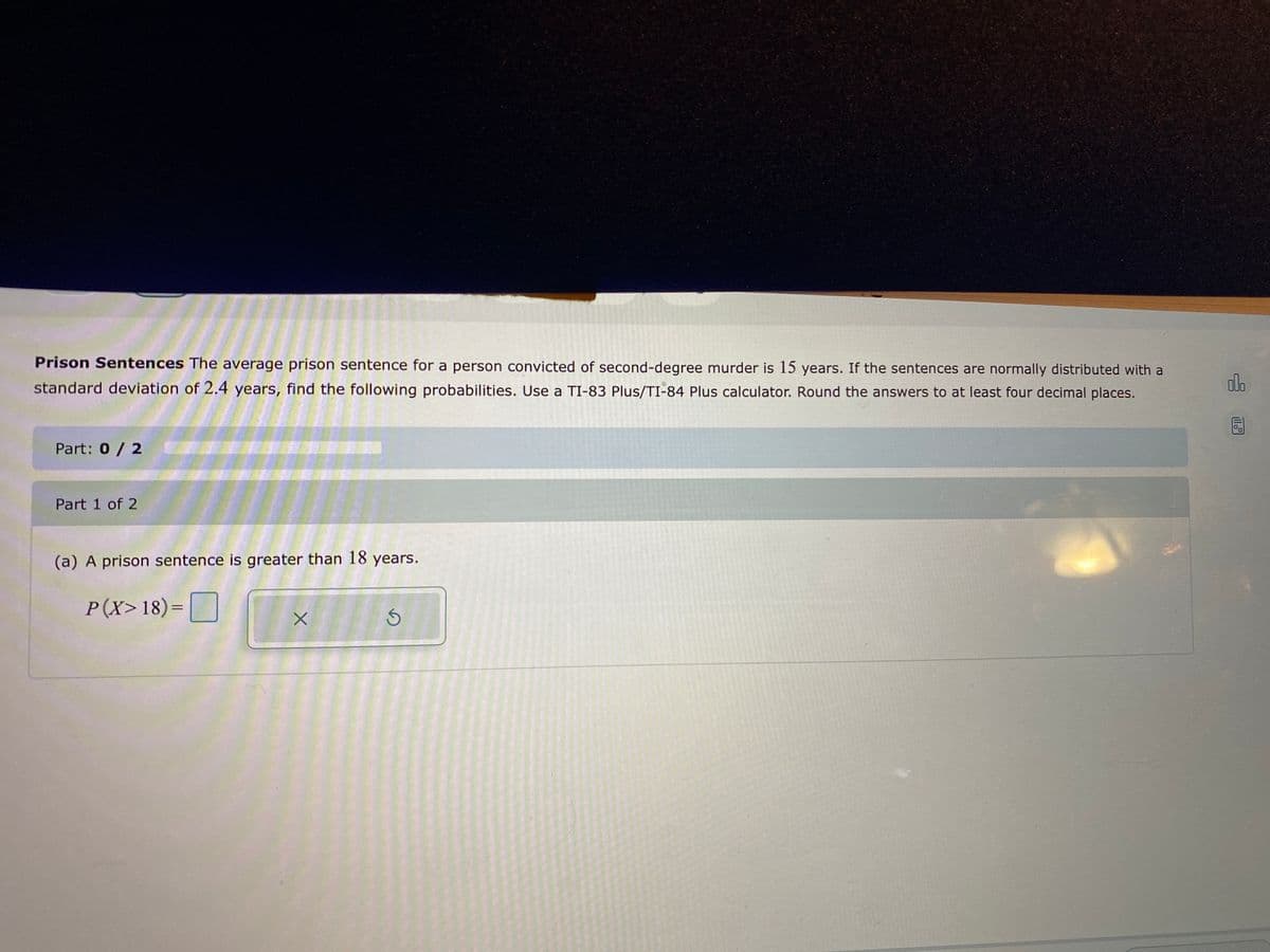 Prison Sentences The average prison sentence for a person convicted of second-degree murder is 15 years. If the sentences are normally distributed with a
standard deviation of 2.4 years, find the following probabilities. Use a TI-83 Plus/TI-84 Plus calculator. Round the answers to at least four decimal places.
dlo
Part: 0/ 2
Part 1 of 2
(a) A prison sentence is greater than 18 years.
P(X>18)= |
ll

