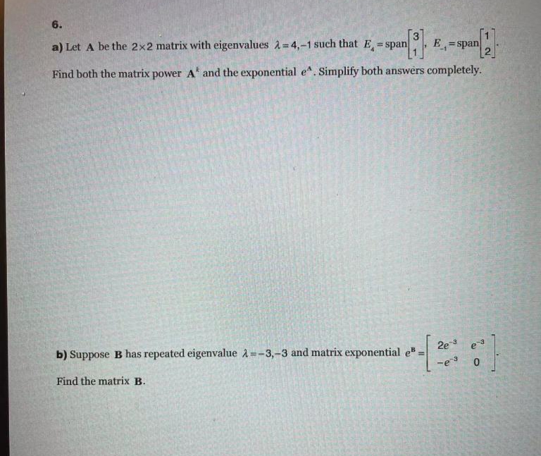 6.
a) Let A be the 2x2 matrix with eigenvalues 2 = 4,-1 such that E = span
E =span
%3D
%3D
Find both the matrix power A and the exponential e". Simplify both answers completely.
2e3 e3
b) Suppose B has repeated eigenvalue A=-3,-3 and matrix exponential e
Find the matrix B.
