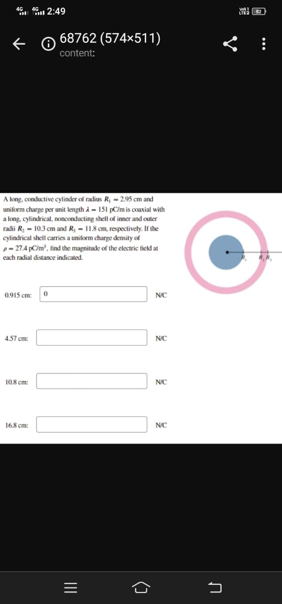 46 4 2:49
Y 52
68762 (574×511)
content:
A long, conductive cylinder of radius R = 2.95 cm and
uniform charge per unit length à = 151 pC/m is coaxial with
a long, cylindrical, nonconducting shell of inner and outer
radii R, = 10.3 cm and R3 = 11.8 cm, respectively. If the
cylindrical shell carries a uniform charge density of
p = 27.4 pC/m?, find the magnitude of the electric field at
cach radial distance indicated.
R, R
0915 cm:
N/C
4,57 cm:
N/C
10,8 cm:
N/C
16.8 cm:
N/C
()
II
