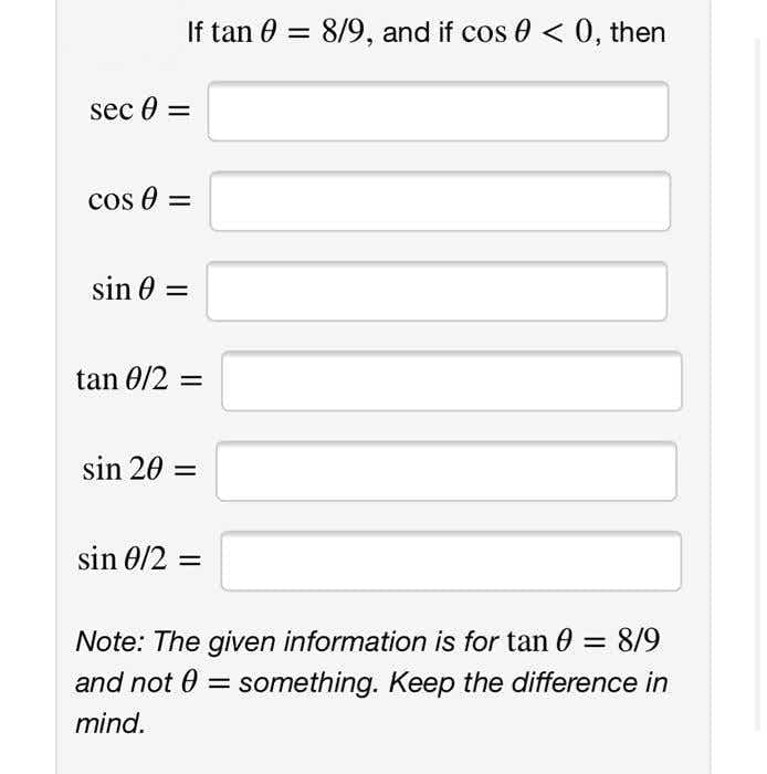 If tan 0 = 8/9, and if cos 0 < 0, then
sec 0 =
cos e =
sin 0 =
tan 0/2 =
sin 20 =
sin 0/2 =
Note: The given information is for tan 0 = 8/9
and not 0 = something. Keep the difference in
%3D
mind.
