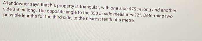 A landowner says that his property is triangular, with one side 475 m long and another
side 350 m long. The opposite angle to the 350 m side measures 22°. Determine two
possible lengths for the third side, to the nearest tenth of a metre.
