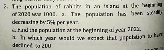 2. The population of rabbits in an island at the beginning
of 2020 was 1000. a. The population has been steadily
decreasing by 5% per year.
a. Find the population at the beginning of year 2022.
b. In which year would we expect that population to nave
declined to 200
