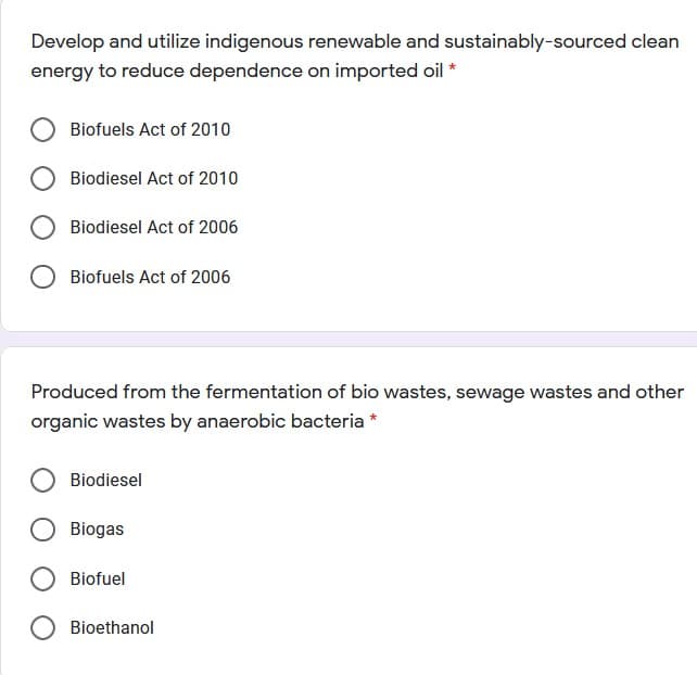 Develop and utilize indigenous renewable and sustainably-sourced clean
energy to reduce dependence on imported oil *
Biofuels Act of 2010
Biodiesel Act of 2010
Biodiesel Act of 2006
Biofuels Act of 2006
Produced from the fermentation of bio wastes, sewage wastes and other
organic wastes by anaerobic bacteria
Biodiesel
Biogas
Biofuel
Bioethanol
