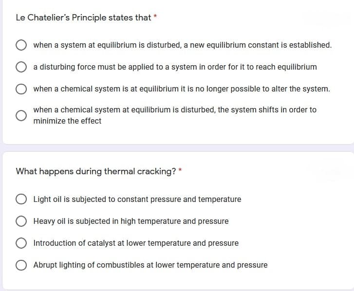 Le Chatelier's Principle states that
when a system at equilibrium is disturbed, a new equilibrium constant is established.
a disturbing force must be applied to a system in order for it to reach equilibrium
when a chemical system is at equilibrium it is no longer possible to alter the system.
when a chemical system at equilibrium is disturbed, the system shifts in order to
minimize the effect
What happens during thermal cracking? *
Light oil is subjected to constant pressure and temperature
Heavy oil is subjected in high temperature and pressure
Introduction of catalyst at lower temperature and pressure
O Abrupt lighting of combustibles at lower temperature and pressure
