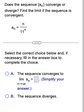 Does the sequence (an) converge or
diverge? Find the limit if the sequence is
convergent.
an
n
11"
Select the correct choice below and, if
necessary, fill in the answer box to
complete the choice.
OA. The sequence converges to
lim a. (Simplify your
n→∞
answer.)
OB. The sequence diverges.