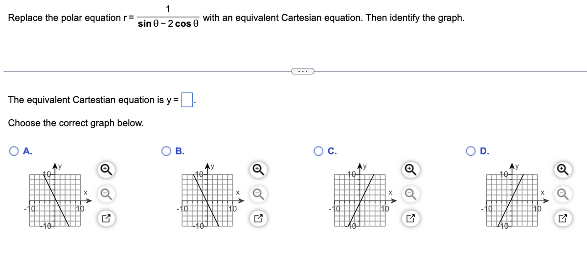 Replace the polar equation r =
The equivalent Cartestian equation is y =
Choose the correct graph below.
O A.
10
‒‒ Y
▬▬▬
|
Ay
-10-
X
1
sin 0-2 cos 0
10
B.
-10
with an equivalent Cartesian equation. Then identify the graph.
10.
Ау
-10-
10
O C.
-10
X
10
Q
O D.
40
X
10