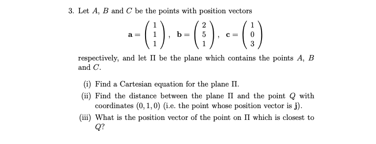 3. Let A, B and C be the points with position vectors
a =
- - ( 1 )₁ » - (†) ₁ - - ( ;)
b
5 C =
3
respectively, and let II be the plane which contains the points A, B
and C.
(i) Find a Cartesian equation for the plane II.
(ii) Find the distance between the plane II and the point Q with
coordinates (0, 1, 0) (i.e. the point whose position vector is j).
(iii) What is the position vector of the point on II which is closest to
Q?