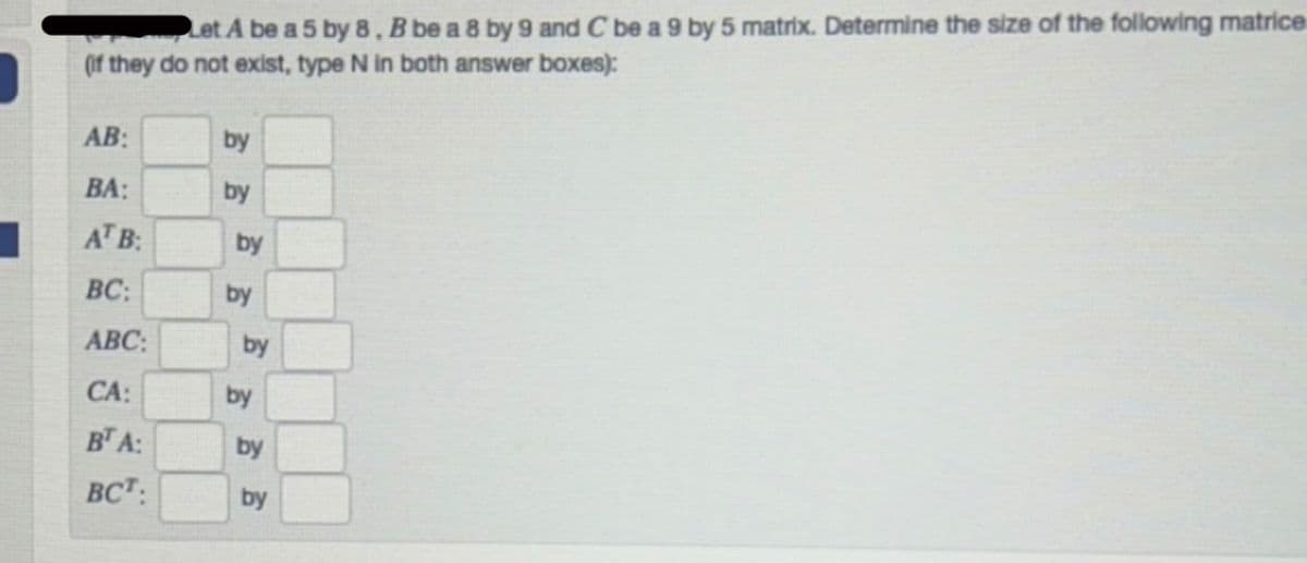 Let A be a 5 by 8. B be a 8 by 9 and C be a 9 by 5 matrix. Determine the size of the following matrice
(if they do not exist, type N in both answer boxes):
AB:
BA:
AT B:
BC:
ABC:
CA:
BT A:
BCT:
by
by
by
by
by
by
by
by