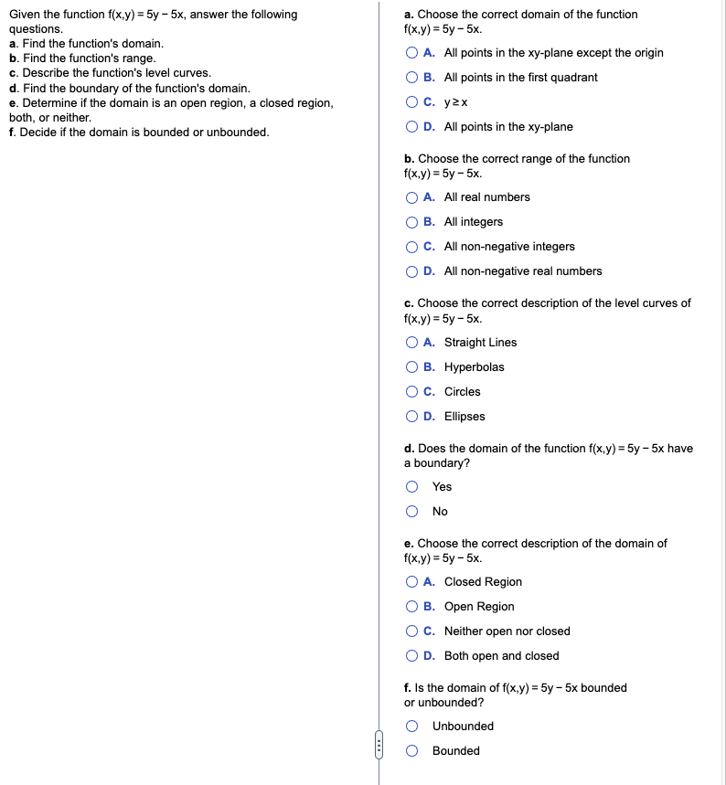 Given the function f(x,y)=5y-5x, answer the following
questions.
a. Find the function's domain.
b. Find the function's range.
c. Describe the function's level curves.
d. Find the boundary of the function's domain.
e. Determine if the domain is an open region, a closed region,
both, or neither.
f. Decide if the domain is bounded or unbounded.
a. Choose the correct domain of the function
f(x,y) = 5y - 5x.
O A. All points in the xy-plane except the origin
OB. All points in the first quadrant
O C. yzx
O D. All points in the xy-plane
b. Choose the correct range of the function
f(x,y)=5y - 5x.
A. All real numbers
B. All integers
OC. All non-negative integers
O D. All non-negative real numbers
c. Choose the correct description of the level curves of
f(x,y)=5y- 5x.
A. Straight Lines
B. Hyperbolas
O C. Circles
O D. Ellipses
d. Does the domain of the function f(x,y) = 5y-5x have
a boundary?
Yes
No
e. Choose the correct description of the domain of
f(x,y)=5y-5x.
A. Closed Region
B. Open Region
OC. Neither open nor closed
O D. Both open and closed
f. Is the domain of f(x,y) = 5y-5x bounded
or unbounded?
Unbounded
Bounded