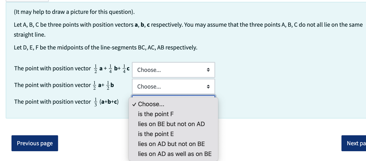 (It may help to draw a picture for this question).
Let A, B, C be three points with position vectors a, b, c respectively. You may assume that the three points A, B, C do not all lie on the same
straight line.
Let D, E, F be the midpoints of the line-segments BC, AC, AB respectively.
The point with position vector/1/2
b+ 1/1/1
a +
4
The point with position vector a+ b
The point with position vector (a+b+c)
Previous page
с
Choose...
Choose...
✓ Choose...
is the point F
lies on BE but not on AD
is the point E
lies on AD but not on BE
lies on AD as well as on BE
Next pa