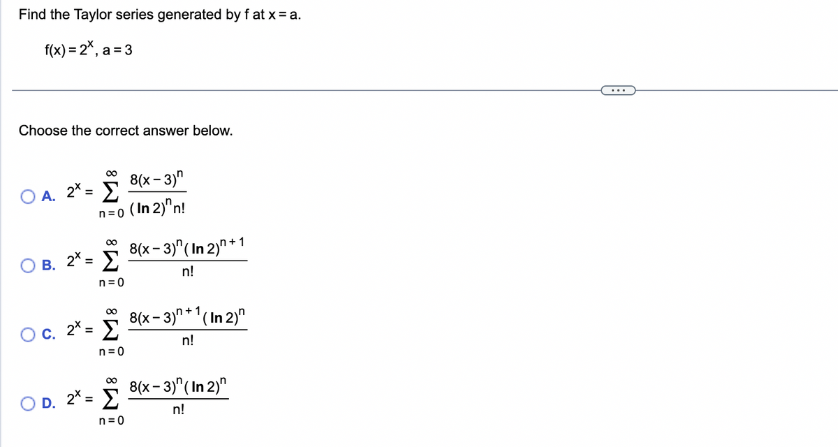 Find the Taylor series generated by fat x = a.
f(x) = 2*,a=3
Choose the correct answer below.
∞
Ο Α. 2* = Σ
Ο
0
8(x - 3)
n=o (In 2)"n!
∞
Β. 2* = Σ
n = 0
C.
∞
2* = Σ
n=0
∞
Ο D. 2* = Σ
n=0
8(x − 3)"(In 2)n + 1
n!
8(x − 3)n+1(In 2)"
n!
8(x – 3)" (In 2)"
n!