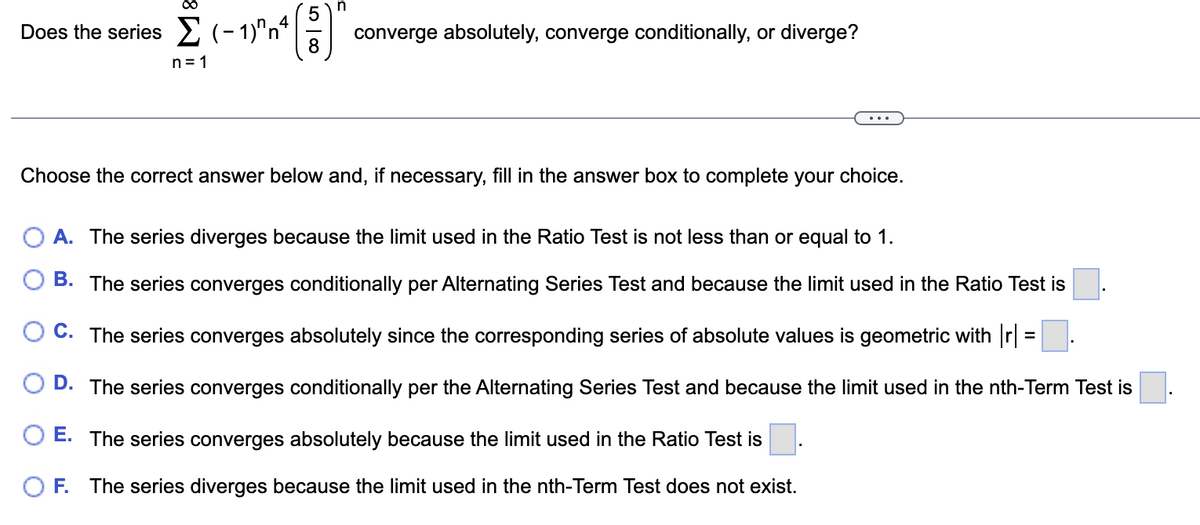 Does the series Σ (-1) n4
Σ(-1n4 (8)
n
converge absolutely, converge conditionally, or diverge?
Choose the correct answer below and, if necessary, fill in the answer box to complete your choice.
A. The series diverges because the limit used in the Ratio Test is not less than or equal to 1.
B. The series converges conditionally per Alternating Series Test and because the limit used in the Ratio Test is
C. The series converges absolutely since the corresponding series of absolute values is geometric with |r] =.
D. The series converges conditionally per the Alternating Series Test and because the limit used in the nth-Term Test is
E. The series converges absolutely because the limit used in the Ratio Test is
F. The series diverges because the limit used in the nth-Term Test does not exist.