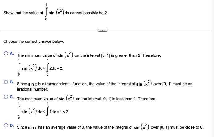 Show that the value of
S
sin (x²) dx cannot possibly be 2.
0
Choose the correct answer below.
O A. The minimum value of sin (x²) on the interval [0, 1] is greater than 2. Therefore,
1
1
S sin (x²) dx > √2dx = 2.
0
OB. Since sin x is a transcendental function, the value of the integral of sin (x²) over [0, 1] must be an
irrational number.
OC. The maximum value of sin (x²) on the interval [0, 1] is less than 1. Therefore,
1
1
[sin (x²) dx≤ [1dx=1<2.
0
0
Since sin x has an average value of 0, the value of the integral of sin (x²)
over [0, 1] must be close to 0.