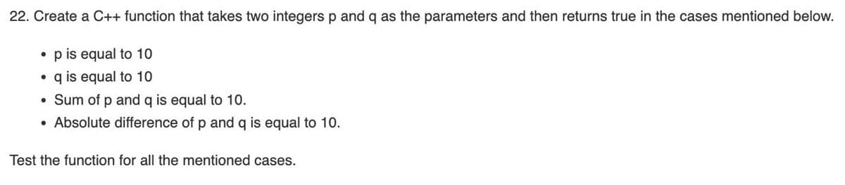 22. Create a C++ function that takes two integers p and q as the parameters and then returns true in the cases mentioned below.
• p is equal to 10
• q is equal to 10
• Sum of p and q is equal to 10.
• Absolute difference of p and q is equal to 10.
Test the function for all the mentioned cases.
