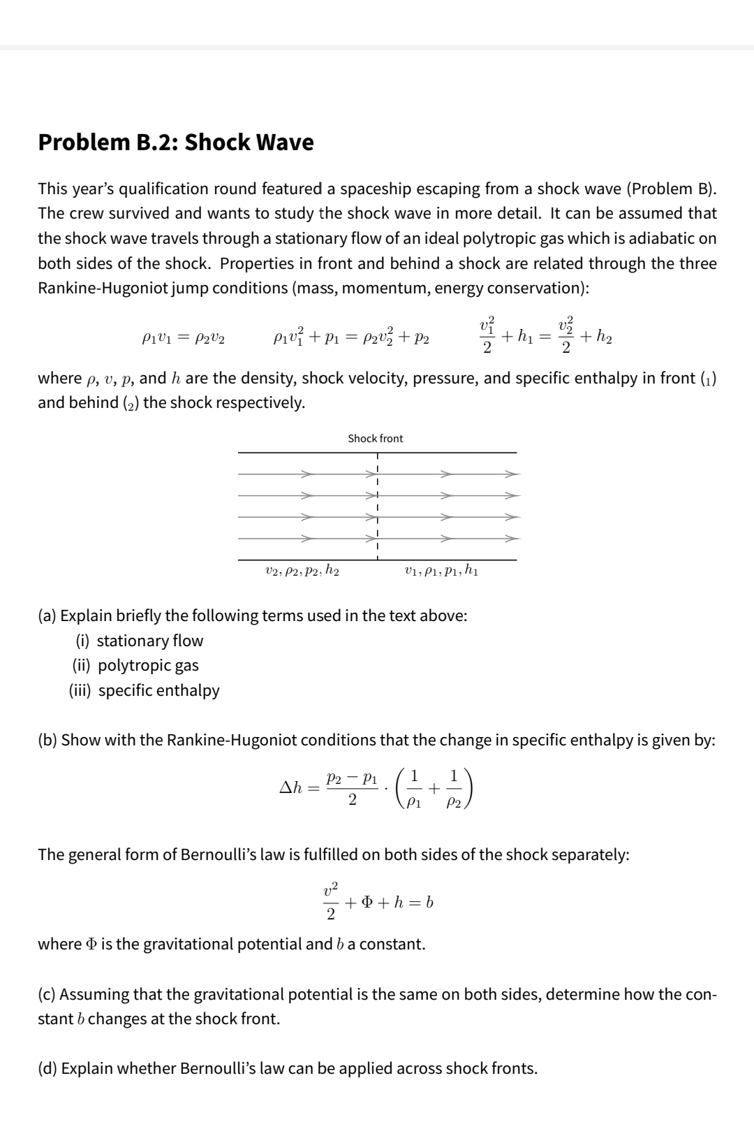 Problem B.2: Shock Wave
This year's qualification round featured a spaceship escaping from a shock wave (Problem B).
The crew survived and wants to study the shock wave in more detail. It can be assumed that
the shock wave travels through a stationary flow of an ideal polytropic gas which is adiabatic on
both sides of the shock. Properties in front and behind a shock are related through the three
Rankine-Hugoniot jump conditions (mass, momentum, energy conservation):
Pivž +P1 = P2v% +P2
+ hị
+ h2
Pivi = P2V2
2
2
where p, v, p, and h are the density, shock velocity, pressure, and specific enthalpy in front (1)
and behind (2) the shock respectively.
Shock front
v2, P2; P2; h2
V1, P1; P1, h1
(a) Explain briefly the following terms used in the text above:
(i) stationary flow
(ii) polytropic gas
(iii) specific enthalpy
(b) Show with the Rankine-Hugoniot conditions that the change in specific enthalpy is given by:
P2 – P1
Ah =
1
1
+ –
P1
P2
The general form of Bernoulli's law is fulfilled on both sides of the shock separately:
v2
+ D + h = b
2
where d is the gravitational potential and b a constant.
(c) Assuming that the gravitational potential is the same on both sides, determine how the con-
stant b changes at the shock front.
(d) Explain whether Bernoulli's law can be applied across shock fronts.
