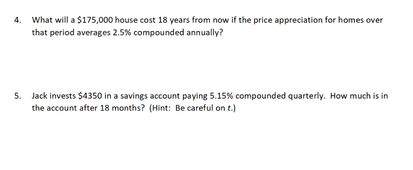 4. What will a $175,000 house cost 18 years from now if the price appreciation for homes over
that period averages 2.5% compounded annually?
5. Jack invests $4350 in a savings account paying 5.15% compounded quarterly. How much is in
the account after 18 months? (Hint: Be careful on t.)