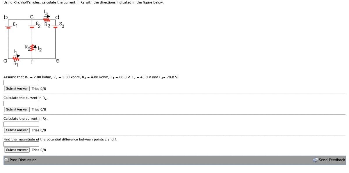 Using Kirchhoff's rules, calculate the current in R₁ with the directions indicated in the figure below.
&₁
& R33
R12
Assume that R₁ = 2.00 kohm, R2 = 3.00 kohm, R3
Submit Answer Tries 0/8
Calculate the current in R2.
Submit Answer Tries 0/8
Calculate the current in R3.
Submit Answer Tries 0/8
= 4.00 kohm, E₁ = 60.0 V, E2 = 45.0 V and E3= 70.0 V.
Find the magnitude of the potential difference between points c and f.
Submit Answer Tries 0/8
Post Discussion
Send Feedback