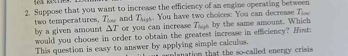 tea
2. Suppose that you want to increase the efficiency of an engine operating between
two temperatures, Tlow and Thigh. You have two choices: You can decrease Tlow
by a given amount AT or you can increase Thigh by the same amount. Which
would you choose in order to obtain the greatest increase in efficiency? Hint:
This question is easy to answer by applying simple calculus.
oxplanation that the so-called energy crisis