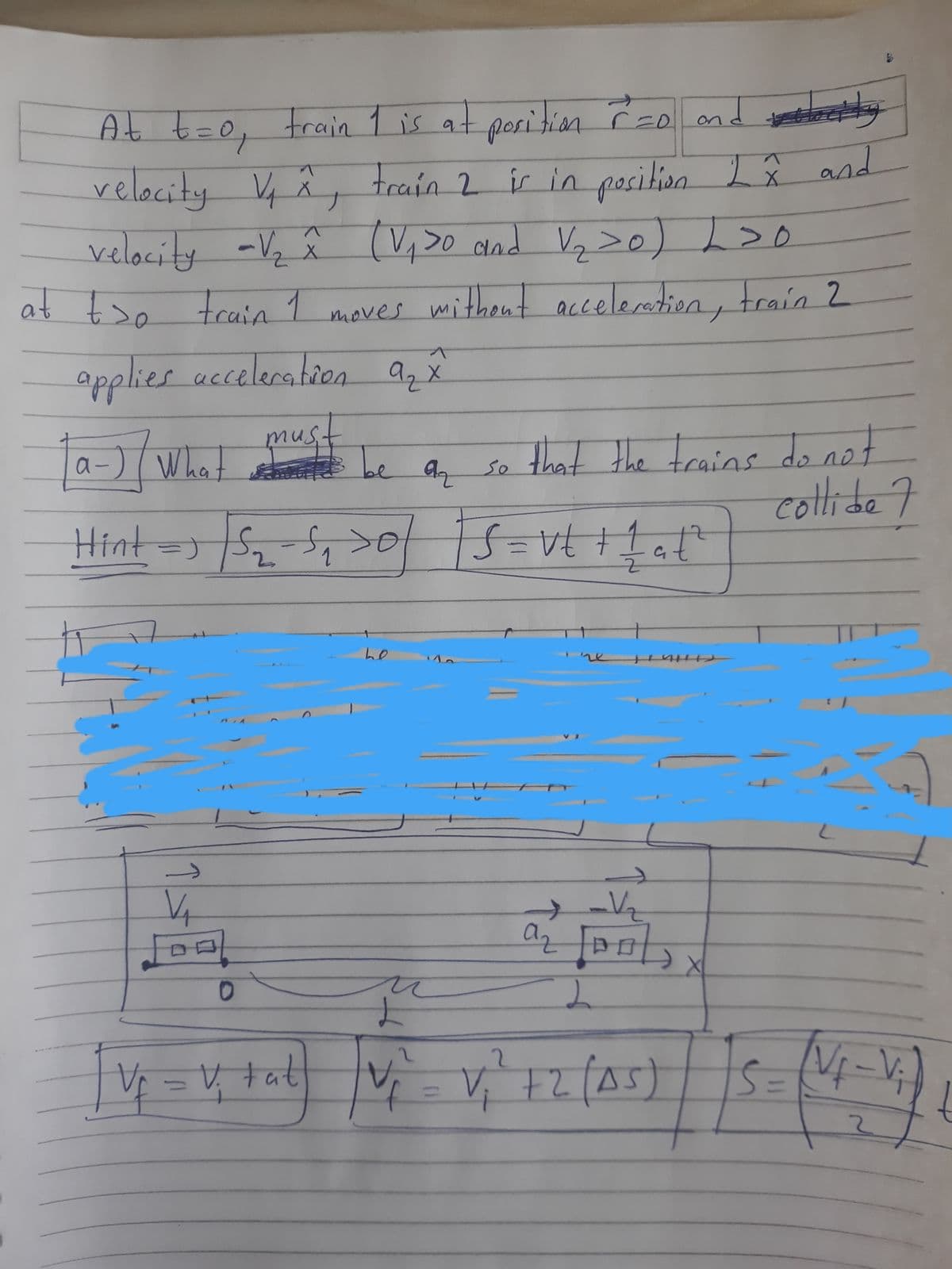 o and stometooty
velocity Vy â, a I â and
2x
train 2 ir inposition
velocity -Vz ê (V,>0 and Vq >o) L>o
At t=0, train 1 is at poritin o
at tso train 1
moves mithent acceleratien, train 2
applies acceleratien
az X
a-) (What
must
be a, so
that the trains do not
collide7
Hint=)S2.
-S, >ofS=vt +1a
he
V tat
V= V, +2(A5)
