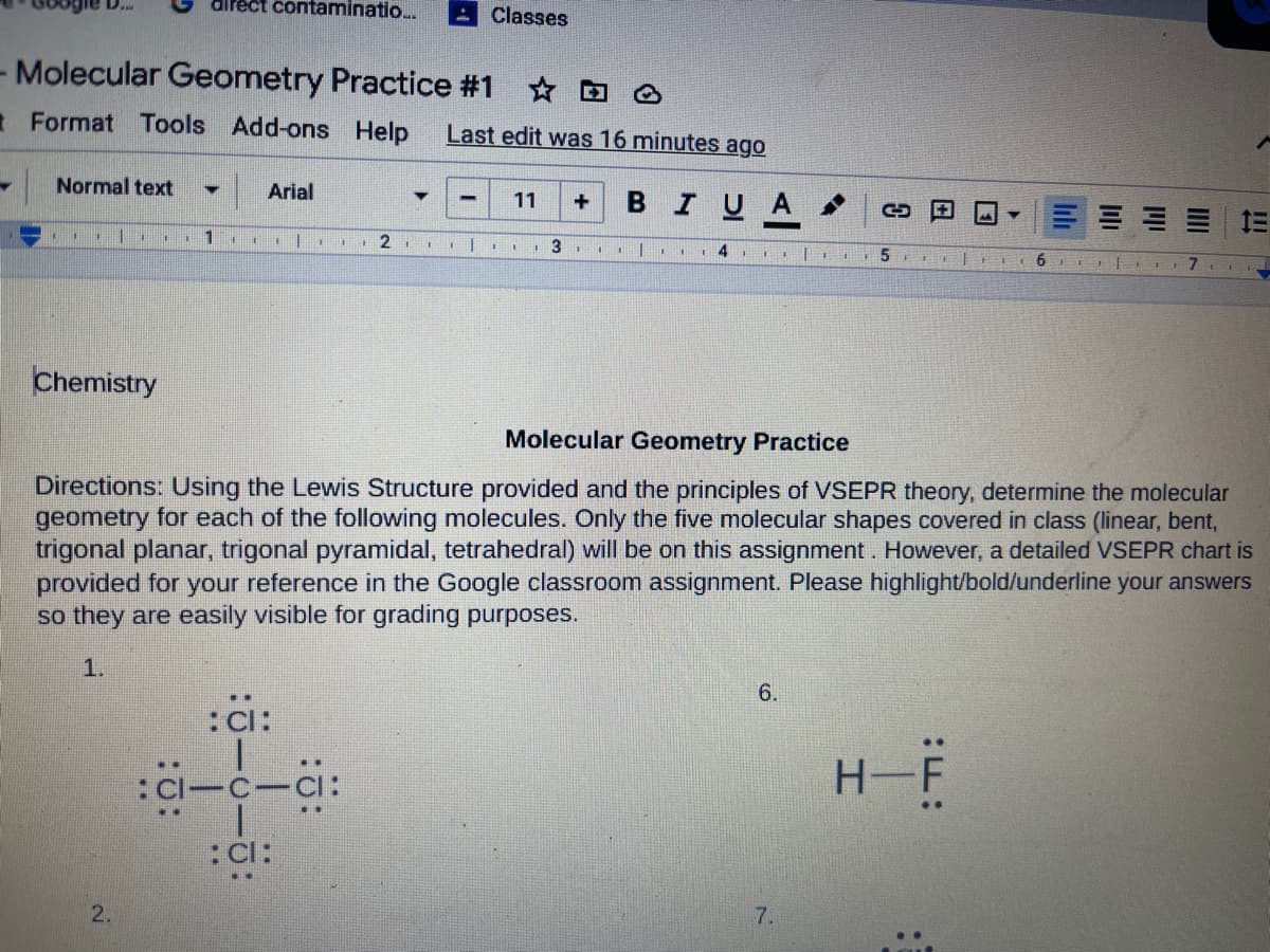 D...
airect contaminatio..
Classes
- Molecular Geometry Practice #1 D @
tFormat Tools Add-ons Help
Last edit was 16 minutes ago
Normal text
Arial
в IUA
11
3 I
Chemistry
Molecular Geometry Practice
Directions:
ing the Lewis Structure provided and the principles of VSEPR theory, determine the molecular
geometry for each of the following molecules. Only the five molecular shapes covered in class (linear, bent,
trigonal planar, trigonal pyramidal, tetrahedral) will be on this assignment. However, a detailed VSEPR chart is
provided for your reference in the Google classroom assignment. Please highlight/bold/underline your answers
so they are easily visible for grading purposes.
1.
6.
:C:
:C-C-Ci:
H-F
:C:
2.
7.
lili
