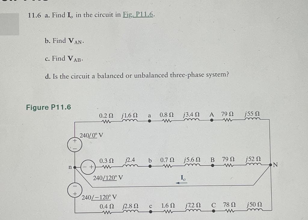 11.6 a. Find I in the circuit in Fig. P11.6.
b. Find VAN.
c. Find VAB·
d. Is the circuit a balanced or unbalanced three-phase system?
Figure P11.6
n
0.2 Ω
www
240/0° V
- +
0.3 Ω
j1.6 Ω
240/120° V
240/-120° V
j2.4
Μ
0.4 Ω 2.8 Ω
a
•
0.8 Ω
www
C
b 0.7 Ω j5.6 Ω
www
13.42
16 Ω
www
I
172 Ω
A
•
B
C
79 Ω
ww
79 Ω
78 Ω
www
j55 Ω
j52
150 Ω
N