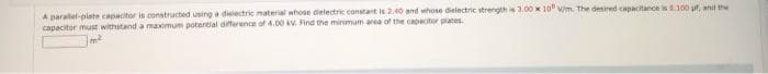 A paralel-plate capacitor is constructed using a dielectric material whose dielectric constant is 2.40 and whose dielectric strength is 3.00 x 10" wm. The desired capacitance is 0.100 g, and the
capacitor must withstand a maximum potential difference of 4.00 kv. Find the minimum area of the capacitor plates.
Jm²