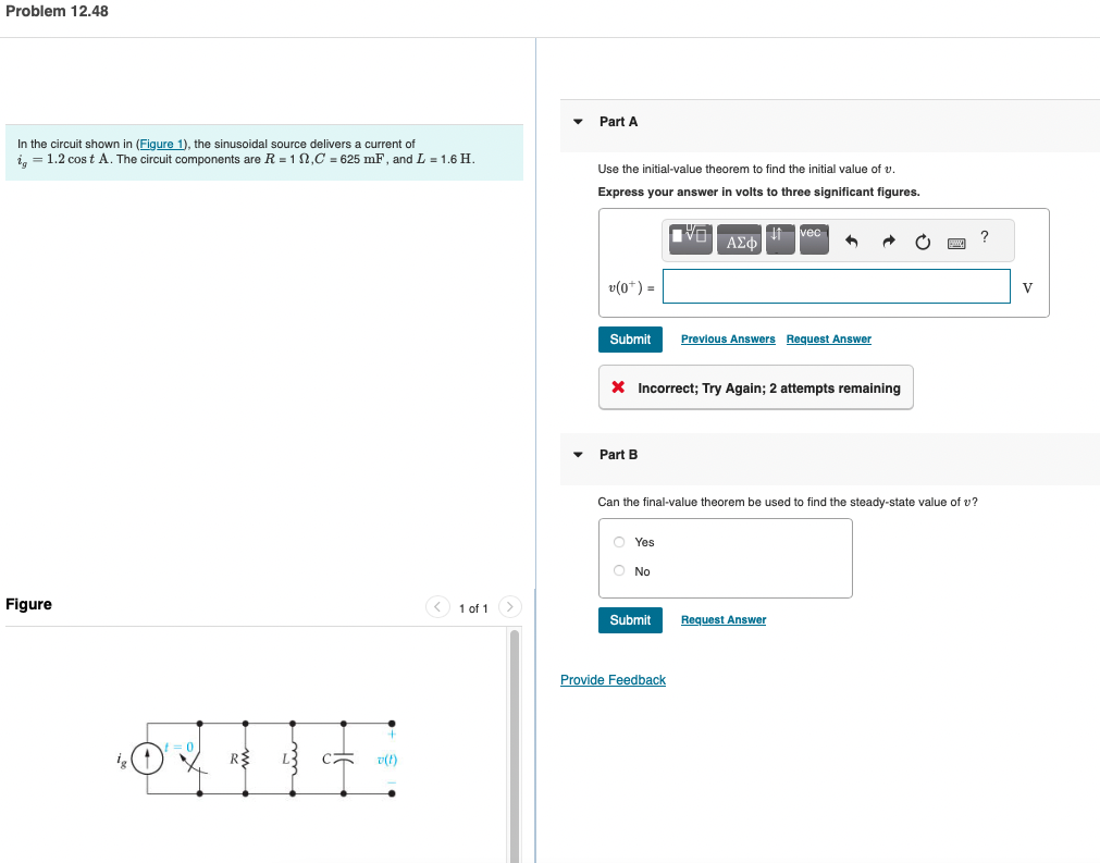 Problem 12.48
In the circuit shown in (Figure 1), the sinusoidal source delivers a current of
i = 1.2 cost A. The circuit components are R = 12,C = 625 mF, and L = 1.6 H.
Figure
R$
SO v(t)
1 of 1
Part A
Use the initial-value theorem to find the initial value of v
Express your answer in volts to three significant figures.
v(0*) =
Submit
Part B
Yes
O No
VO
* Incorrect; Try Again; 2 attempts remaining
Submit
ΑΣΦ
Provide Feedback
vec
Can the final-value theorem be used to find the steady-state value of v?
+
Previous Answers Request Answer
Request Answer
www.
?
V