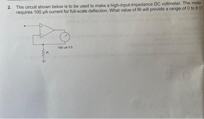 2. The circuit shown below is to be used to make a high-input-impedance DC voltmeter. The meter
requires 100 μA current for full-scale deflection. What value of Ri will provide a range of 0 to 8 V?
100 uA FS