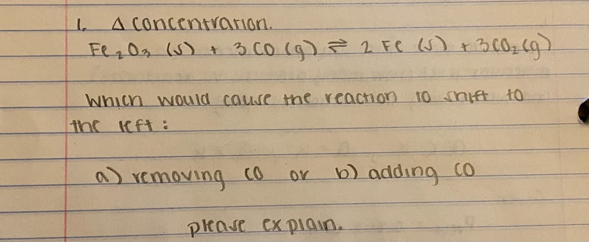 A concentrarion.
Fe,0 (5) + 3 CO (9) 2 FC U) +3002 (q)
Which woLu ld cause the reaction 10 shift t0
the eft:
a)
A removing co
b)addıng co
or
please cx piain.
