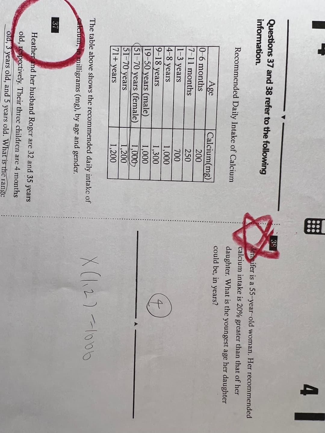 4
38
Questions 37 and 38 refer to the following
information.
lennifer is a 55-year-old woman. Her recommended
calcium intake is 20% greater than that of her
Recommended Daily Intake of Calcium
daughter. What is the
could be, in years?
youngest age her daughter
Calcium(mg)
Age
0-6 months
7-11 months
1-3 years
4-8 years
9-18
200
250
700
years
19-50 years (male)
51-70 years (female)
51-70 years
1,000
1,300
1,000
1,000
1,200
1,200
71+ years
X (12)-l000
The table above shows the recommended daily intakc of
alcium, in milligrams (mg), by age and gender.
37
Heather and her husband Roger are 32 and 35 years
old, respectively. Their threc children are 4 months
old, 3 years old, and 5 years old. What is the range
