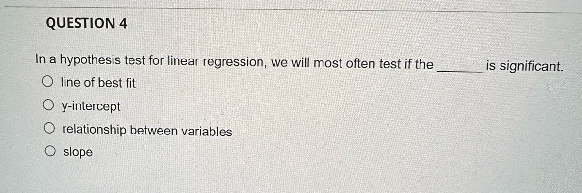 QUESTION 4
In a hypothesis test for linear regression, we will most often test if the
line of best fit
y-intercept
relationship between variables
O slope
is significant.