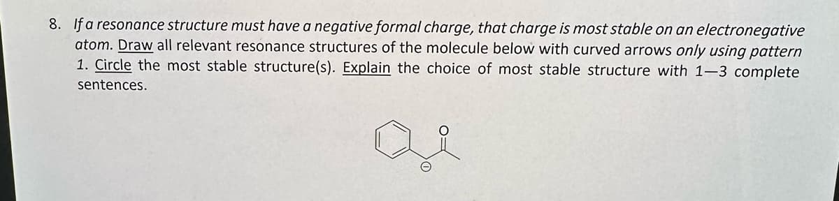 8. If a resonance structure must have a negative formal charge, that charge is most stable on an electronegative
atom. Draw all relevant resonance structures of the molecule below with curved arrows only using pattern
1. Circle the most stable structure(s). Explain the choice of most stable structure with 1-3 complete
sentences.