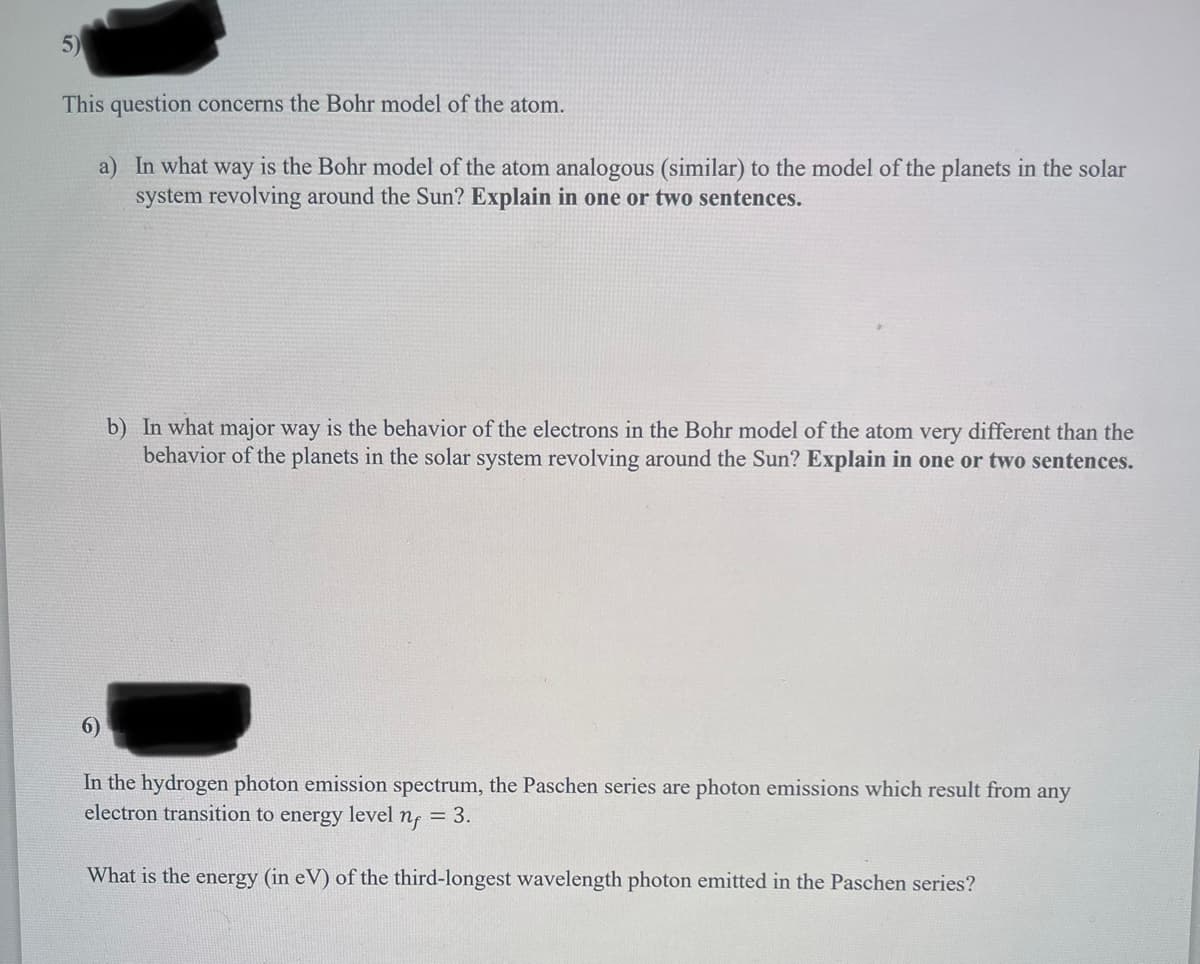 5)
This question concerns the Bohr model of the atom.
a) In what way is the Bohr model of the atom analogous (similar) to the model of the planets in the solar
system revolving around the Sun? Explain in one or two sentences.
6)
b) In what major way is the behavior of the electrons in the Bohr model of the atom very different than the
behavior of the planets in the solar system revolving around the Sun? Explain in one or two sentences.
In the hydrogen photon emission spectrum, the Paschen series are photon emissions which result from any
electron transition to energy level nf = 3.
What is the energy (in eV) of the third-longest wavelength photon emitted in the Paschen series?