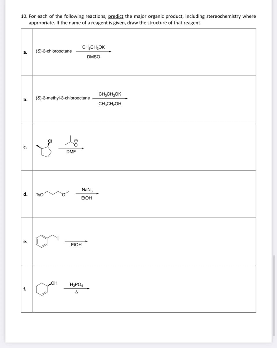 10. For each of the following reactions, predict the major organic product, including stereochemistry where
appropriate. If the name of a reagent is given, draw the structure of that reagent.
a.
(S)-3-chlorooctane
f.
b. (S)-3-methyl-3-chlorooctane
TSO
OH
DMF
CH3CH₂OK
DMSO
EtOH
NaN3
EtOH
H3PO4
A
CH3CH₂OK
CH3CH₂OH