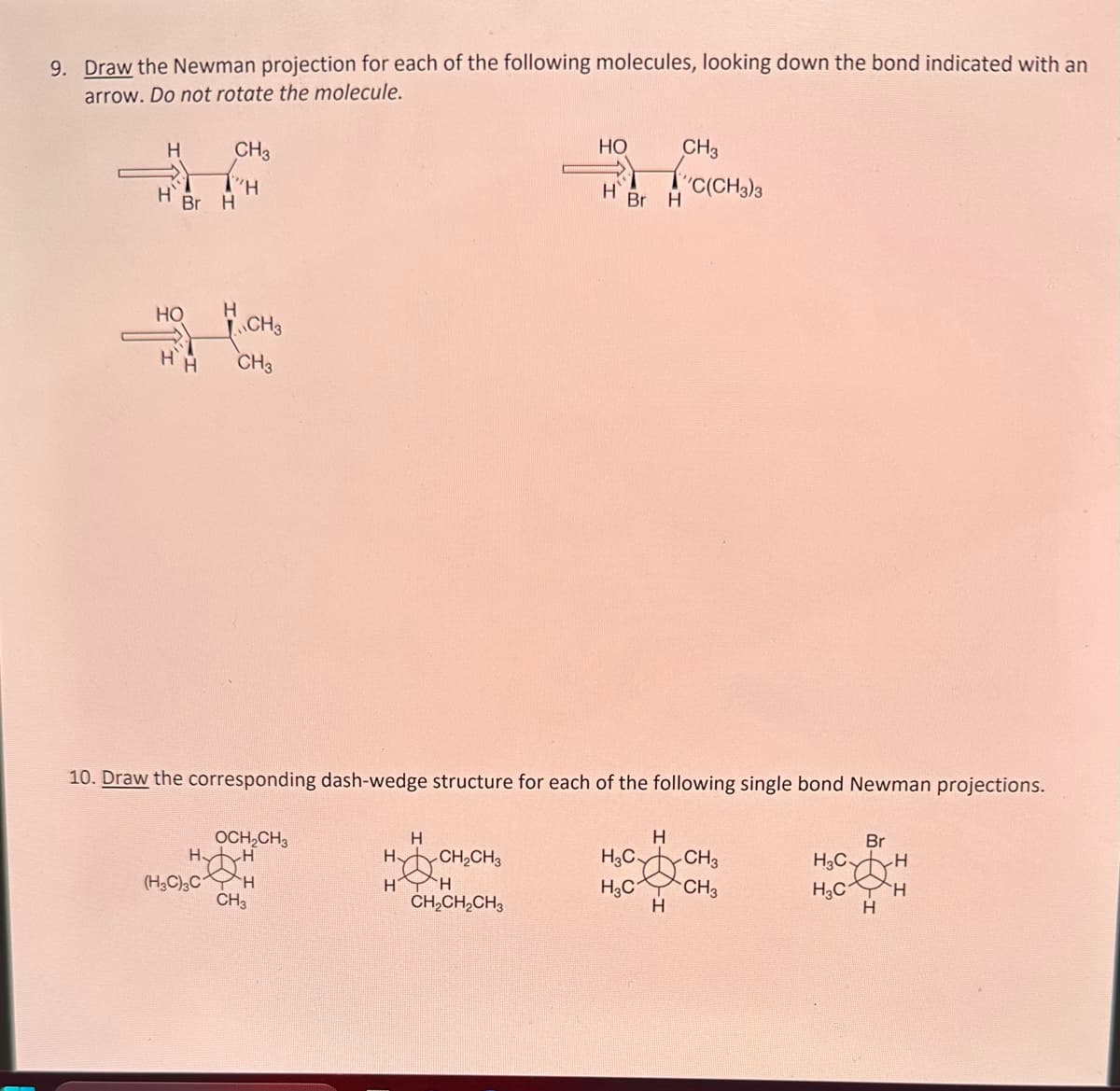 9. Draw the Newman projection for each of the following molecules, looking down the bond indicated with an
arrow. Do not rotate the molecule.
H
H
Br H
CH3
"H
HO H
CH3
HH CH3
OCH₂CH3
HAH
(H3C)3CH
CH3
10. Draw the corresponding dash-wedge structure for each of the following single bond Newman projections.
H
H
H
HO
H
-CH₂CH3
H
CH₂CH₂CH3
Br H
CH3
''C(CH3)3
H
H3C CH3
H3C
CH3
H
Br
H3C-
CH
H3C H
H